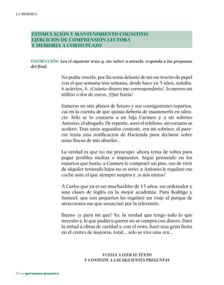 92 ••• personas mayores
LA MEMORIA
ESTIMULACIÓN Y MANTENIMIENTO COGNITIVO:
EJERCICIOS DE COMPRENSIÓN LECTORA
Y MEMORIA A CORTO PLAZO
INSTRUCCIÓN: Lea el siguiente texto y, sin volver a mirarlo, responda a las preguntas
del final.
No podía creerlo, por fin tenía delante de mí ese trocito de papel
con el que semana tras semana, desde hace ya 5 años, soñaba.
6 aciertos, 6. ¿Cuánto dinero me correspondería?, lo menos un
millón o dos de euros. ¿Qué haría?
Inmerso en mis planes de futuro y sus consiguientes repartos,
caí en la cuenta de que quizás debería de mantenerlo en silen-
cio. Sólo se lo contaría a mi hija Carmen y a mi sobrino
Antonio, el abogado. De repente, sonó el teléfono, mi corazón se
aceleró. Tras unos segundos contesté, era mi sobrino; al pare-
cer tenía una notificación de Hacienda para declarar sobre
unas fincas de mis abuelos .
La verdad es que no me preocupó; ahora tenía de sobra para
pagar posibles multas o impuestos. Seguí pensando en los
repartos que haría: a Carmen le compraré un piso, eso de vivir
de alquiler teniendo hijos no es serio; a Antonio le regalaré ese
coche ante el que siempre suspira y ¿a mis nietos?
A Carlos que ya es un muchachito de 15 años, un ordenador y
una clases de inglés en la mejor academia. Para Rodrigo y
Samuel, que son pequeños les regalaré un viaje al parque de
atracciones ese que anuncian por la televisión.
Bueno ¿y para mí qué? Yo, la verdad que tengo todo lo que
necesito y, lo que pudiera querer no se compra con dinero. Daré
la mitad a obras de caridad y, con el resto, haré una gran fiesta
en el centro de mayores, total… sólo se vive una vez…
VUELVA A LEER EL TEXTO
Y CONTESTE A LAS SIGUIENTES PREGUNTAS
 