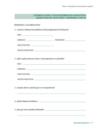 personas mayores ••• 93
Anexos - Estimulación y mantenimiento cognitivo
ESTIMULACIÓN Y MANTENIMIENTO COGNITIVO:
EJERCICIOS DE ATENCIÓN Y MEMORIA VISUAL
RESPONDA A LAS PREGUNTAS
1.- ¿Cómo se llaman los familiares del protagonista de la historia?
HIJA: ________________________________
SOBRINO: ____________________________ PROFESIÓN: ____________________
NIETO MAYOR:: _______________________
NIETOS PEQUEÑOS: _____________________________________________________
2.-¿Qué regalos piensa en hacer el protagonista a su familia?
HIJA: _________________________________________________________________
SOBRINO: _____________________________________________________________
NIETO MAYOR:: ________________________________________________________
NIETOS PEQUEÑOS: _____________________________________________________
3.-¿Cuánto dinero calcula que le corresponderán?
_______________________________________________________________________
4.-¿Quién llamó al teléfono? _________________________________________________
5.-¿De qué tema trataba la llamada? __________________________________________
_______________________________________________________________________
 