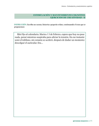 personas mayores ••• 95
Anexos - Estimulación y mantenimiento cognitivo
ESTIMULACIÓN Y MANTENIMIENTO COGNITIVO:
EJERCICIOS DE CREATIVIDAD - II
INSTRUCCIÓN: Escriba un cuento, historia o pequeño relato, continuando el texto que te
proponemos:
Miré fijo al calendario, Martes 13 de Febrero, espero que hoy no pase
nada, pensé mientras suspiraba para aliviar la tensión. En ese instante
sonó el teléfono, mi corazón se aceleró, después de dudar un momento
descolgué el auricular. Era…
 