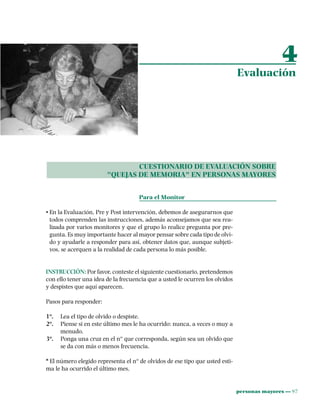 personas mayores ••• 97
CUESTIONARIO DE EVALUACIÓN SOBRE
"QUEJAS DE MEMORIA" EN PERSONAS MAYORES
Para el Monitor
• En la Evaluación, Pre y Post intervención, debemos de asegurarnos que
todos comprenden las instrucciones, además aconsejamos que sea rea-
lizada por varios monitores y que el grupo lo realice pregunta por pre-
gunta. Es muy importante hacer al mayor pensar sobre cada tipo de olvi-
do y ayudarle a responder para así, obtener datos que, aunque subjeti-
vos, se acerquen a la realidad de cada persona lo más posible.
INSTRUCCIÓN: Por favor, conteste el siguiente cuestionario, pretendemos
con ello tener una idea de la frecuencia que a usted le ocurren los olvidos
y despistes que aquí aparecen.
Pasos para responder:
1º. Lea el tipo de olvido o despiste.
2º. Piense si en este último mes le ha ocurrido: nunca, a veces o muy a
menudo.
3º. Ponga una cruz en el nº que corresponda, según sea un olvido que
se da con más o menos frecuencia.
* El número elegido representa el nº de olvidos de ese tipo que usted esti-
ma le ha ocurrido el último mes.
4
Evaluación
 