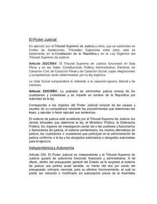 El Poder Judicial
Es ejercido por el Tribunal Supremo de Justicia y otros, que se subdividen en
Cortes de Apelaciones, Tribunales Superiores entre otros; esto se
fundamenta en la Constitución de la República y en la Ley Orgánica del
Tribunal Supremo de Justicia.
Artículo 262CRBV. El Tribunal Supremo de Justicia funcionará en Sala
Plena y en las Salas Constitucional, Político Administrativa, Electoral, de
Casación Civil, de Casación Penal y de Casación Social, cuyas integraciones
y competencias serán determinadas por su ley orgánica.
La Sala Social comprenderá lo referente a la casación agraria, laboral y de
menores.
Artículo 253CRBV. La potestad de administrar justicia emana de los
ciudadanos y ciudadanas y se imparte en nombre de la República por
autoridad de la ley.
Corresponde a los órganos del Poder Judicial conocer de las causas y
asuntos de su competencia mediante los procedimientos que determinen las
leyes, y ejecutar o hacer ejecutar sus sentencias.
El sistema de justicia está constituido por el Tribunal Supremo de Justicia, los
demás tribunales que determine la ley, el Ministerio Público, la Defensoría
Pública, los órganos de investigación penal, los o las auxiliares y funcionarios
o funcionarias de justicia, el sistema penitenciario, los medios alternativos de
justicia, los ciudadanos o ciudadanas que participan en la administración de
justicia conforme a la ley y los abogados autorizados o abogadas autorizadas
para el ejercicio.
Independenciay Autonomía
Artículo 254. El Poder Judicial es independiente y el Tribunal Supremo de
Justicia gozará de autonomía funcional, financiera y administrativa. A tal
efecto, dentro del presupuesto general del Estado se le asignará al sistema
de justicia una partida anual variable, no menor del dos por ciento del
presupuesto ordinario nacional, para su efectivo funcionamiento, el cual no
podrá ser reducido o modificado sin autorización previa de la Asamblea
 