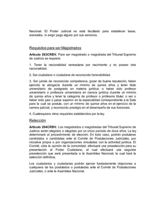 Nacional. El Poder Judicial no está facultado para establecer tasas,
aranceles, ni exigir pago alguno por sus servicios.
Requisitos para ser Magistrados
Artículo 263CRBV. Para ser magistrado o magistrada del Tribunal Supremo
de Justicia se requiere:
1. Tener la nacionalidad venezolana por nacimiento y no poseer otra
nacionalidad.
2. Ser ciudadano o ciudadana de reconocida honorabilidad.
3. Ser jurista de reconocida competencia, gozar de buena reputación, haber
ejercido la abogacía durante un mínimo de quince años y tener título
universitario de postgrado en materia jurídica; o haber sido profesor
universitario o profesora universitaria en ciencia jurídica durante un mínimo
de quince años y tener la categoría de profesor o profesora titular; o ser o
haber sido juez o jueza superior en la especialidad correspondiente a la Sala
para la cual se postula, con un mínimo de quince años en el ejercicio de la
carrera judicial, y reconocido prestigio en el desempeño de sus funciones.
4. Cualesquiera otros requisitos establecidos por la ley.
Relección
Artículo 264CRBV. Los magistrados o magistradas del Tribunal Supremo de
Justicia serán elegidos o elegidas por un único período de doce años. La ley
determinará el procedimiento de elección. En todo caso, podrán postularse
candidatos o candidatas ante el Comité de Postulaciones Judiciales, por
iniciativa propia o por organizaciones vinculadas con la actividad jurídica. El
Comité, oída la opinión de la comunidad, efectuará una preselección para su
presentación al Poder Ciudadano, el cual efectuará una segunda
preselección que será presentada a la Asamblea Nacional, la cual hará la
selección definitiva.
Los ciudadanos y ciudadanas podrán ejercer fundadamente objeciones a
cualquiera de los postulados o postuladas ante el Comité de Postulaciones
Judiciales, o ante la Asamblea Nacional.
 