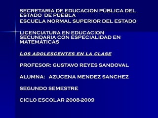 SECRETARIA DE EDUCACION PÚBLICA DEL ESTADO  DE PUEBLA ESCUELA NORMAL SUPERIOR DEL ESTADO LICENCIATURA EN EDUCACION SECUNDARIA CON ESPECIALIDAD EN MATEMÁTICAS  Los adolescentes en la clase PROFESOR: GUSTAVO REYES SANDOVAL ALUMNA:  AZUCENA MENDEZ SANCHEZ SEGUNDO SEMESTRE CICLO ESCOLAR 2008-2009 