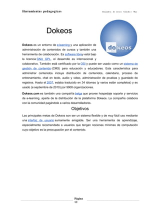 Herramientas pedagogicas                                    Al e j a n d r a   de Je s ú s   Sán c h e z   May




                  Dokeos
Dokeos es un entorno de e-learning y una aplicación de
administración de contenidos de cursos y también una
herramienta de colaboración. Es software librey está bajo
la licencia GNU GPL, el desarrollo es internacional y
colaborativo. También está certificado por la OSI y puede ser usado como un sistema de
gestión de contenido (CMS) para educación y educadores. Esta característica para
administrar contenidos incluye distribución de contenidos, calendario, proceso de
entrenamiento, chat en texto, audio y video, administración de pruebas y guardado de
registros. Hasta el 2007, estaba traducido en 34 idiomas (y varios están completos) y es
usado (a septiembre de 2010) por 9900 organizaciones.

Dokeos.com es también una compañía belga que provee hospedaje soporte y servicios
de e-learning, aparte de la distribución de la plataforma Dokeos. La compañía colabora
con la comunidad pagándole a varios desarrolladores.

                                      Objetivos
Las principales metas de Dokeos son ser un sistema flexible y de muy fácil uso mediante
una interfaz de usuario sumamente amigable. Ser una herramienta de aprendizaje,
especialmente recomendada a usuarios que tengan nociones mínimas de computación
cuyo objetivo es la preocupación por el contenido.




                                        Página
                                        10
 