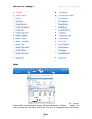 Herramientas pedagogicas                                    Al e j a n d r a   de Je s ú s   Sán c h e z   May




   Aardvark                                               Google Earth
   Alertas Google                                         Google Friend Connect
   Blogger                                                Google Grupos
   FeedBurner                                             Google Health
   Google Analytics                                       Google Libros
   Google App Engine                                      Google News
   Google Base                                            Google Notebook
   Google Blogsearch                                      Google Pack
   Google Bumptop                                         Google Public DNS
   Google Chrome                                          Google Reader
   Google Chrome OS                                       Google Sets
   Google Code                                            Google Sandbox
   Google Code Search                                     Google Scholar
   Google Desktop                                         Google Sites
   Google Diccionario                                     Google SketchUp

   Google Docs                                            Google Talk



Nube




                                                                           Los servicios
de espacio de almacenamiento remoto, definitivamente están de moda. A Dropbox, uno
de los pioneros del sincronismo de archivos en la red, le está apareciendo competencia,



                                       Página
                                       20
 