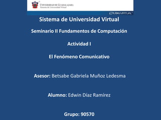 Sistema de Universidad Virtual
Seminario II Fundamentos de Computación
Actividad I
El Fenómeno Comunicativo
Asesor: Betsabe Gabriela Muñoz Ledesma
Alumno: Edwin Díaz Ramírez
Grupo: 90570
 