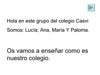 Hola en este grupo del colegio Casvi  Somos: Lucía, Ana, María Y Paloma. Os vamos a enseñar como es nuestro colegio. 