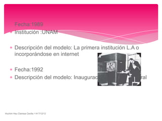 Fecha:1989
         Institución :UNAM

         Descripción del modelo: La primera institución L.A o
         incorporándose en internet

         Fecha:1992
         Descripción del modelo: Inauguración de la red integral




Huchim Hau Clarissa Cecilia 1-H 7/12/12
 