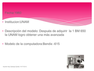 Fecha:1960

   Institucion:UNAM

   Descripción del modelo: Después de adquirir la 1 BM 650
   la UNAM logro obtener una más avanzada

   Modelo de la computadora:Bendix -615




Huchim Hau Clarissa Cecilia 1-H 7/12/12
 