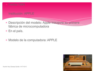Fecha:1984

         Institución: APPLE

         Descripción del modelo: Apple inaugura su primera
         fábrica de microcomputadora
         En el país.

         Modelo de la computadora: APPLE




Huchim Hau Clarissa Cecilia 1-H 7/12/12
 