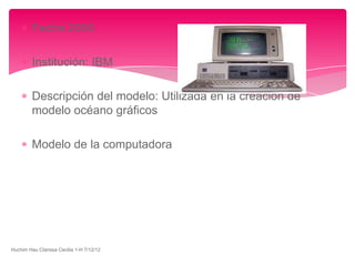 Fecha:2000

         Institución: IBM

         Descripción del modelo: Utilizada en la creación de
         modelo océano gráficos

         Modelo de la computadora




Huchim Hau Clarissa Cecilia 1-H 7/12/12
 