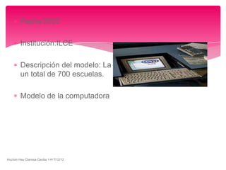 Fecha:2002

         Institución:ILCE

         Descripción del modelo: La red mexicana escolar ILCE
         un total de 700 escuelas.

         Modelo de la computadora




Huchim Hau Clarissa Cecilia 1-H 7/12/12
 