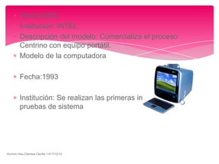 Fecha:2003
         Institución: INTEL
         Descripción del modelo: Comercializa el proceso
         Centrino con equipo portátil.
         Modelo de la computadora

         Fecha:1993

         Institución: Se realizan las primeras investigaciones y
         pruebas de sistema




Huchim Hau Clarissa Cecilia 1-H 7/12/12
 