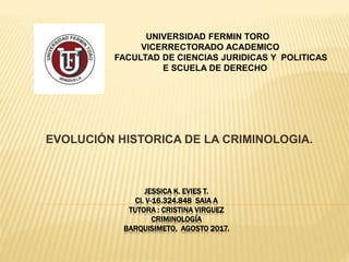 EVOLUCIÓN HISTORICA DE LA CRIMINOLOGIA.
UNIVERSIDAD FERMIN TORO
VICERRECTORADO ACADEMICO
FACULTAD DE CIENCIAS JURIDICAS Y POLITICAS
E SCUELA DE DERECHO
JESSICA K. EVIES T.
CI. V-16.324.848 SAIA A
TUTORA : CRISTINA VIRGUEZ
CRIMINOLOGÍA
BARQUISIMETO, AGOSTO 2017.
 