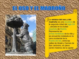 EL OSO Y EL MADROÑO La  estatua del oso y del madroño  es una  escultura  de la segunda mitad del  siglo XX , ubicada en la ciudad  española  de  Madrid . Representa las  armas heráldicas  de la villa y se encuentra instalada en la cara occidental de la  Puerta del Sol , entre las calles de Alcalá y Carrera de San Jerónimo, en pleno centro histórico de la capital 