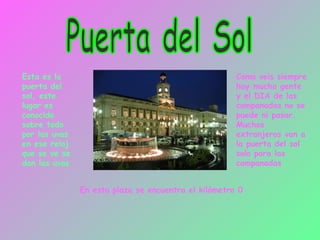 Puerta del Sol Esta es la puerta del sol, este lugar es conocido sobre todo por las uvas en ese reloj que se ve se dan las uvas Como veis siempre hay mucha gente y el DIA de las campanadas no se puede ni pasar. Muchos extranjeros van a la puerta del sol solo para las campanadas En esta plaza se encuentra el kilómetro 0 