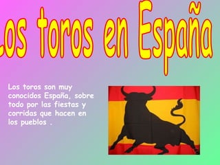Los toros en España Los toros son muy conocidos España, sobre todo por las fiestas y corridas que hacen en los pueblos . 