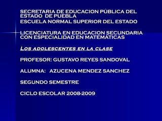 SECRETARIA DE EDUCACION PÚBLICA DEL ESTADO  DE PUEBLA ESCUELA NORMAL SUPERIOR DEL ESTADO LICENCIATURA EN EDUCACION SECUNDARIA CON ESPECIALIDAD EN MATEMÁTICAS  Los adolescentes en la clase PROFESOR: GUSTAVO REYES SANDOVAL ALUMNA:  AZUCENA MENDEZ SANCHEZ SEGUNDO SEMESTRE CICLO ESCOLAR 2008-2009 