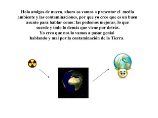 Hola amigos de nuevo, ahora os vamos a presentar el medio ambiente y las contaminaciones, por que yo creo que es un buen asunto para hablar como: las podemos mejorar, lo que sucede y todo lo demás que viene por detrás. Yo creo que nos lo vamos a pasar genial hablando y mal por la contaminación de la Tierra.