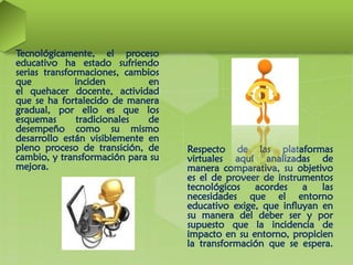 Tecnológicamente, el proceso
educativo ha estado sufriendo
serias transformaciones, cambios
que inciden en
el quehacer docente, actividad
que se ha fortalecido de manera
gradual, por ello es que los
esquemas tradicionales de
desempeño como su mismo
desarrollo están visiblemente en
pleno proceso de transición, de
cambio, y transformación para su
mejora.
Respecto de las plataformas
virtuales aquí analizadas de
manera comparativa, su objetivo
es el de proveer de instrumentos
tecnológicos acordes a las
necesidades que el entorno
educativo exige, que influyan en
su manera del deber ser y por
supuesto que la incidencia de
impacto en su entorno, propicien
la transformación que se espera.
 