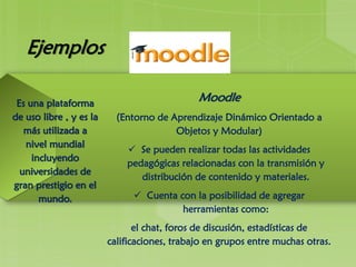 Ejemplos
Moodle
(Entorno de Aprendizaje Dinámico Orientado a
Objetos y Modular)
 Se pueden realizar todas las actividades
pedagógicas relacionadas con la transmisión y
distribución de contenido y materiales.
 Cuenta con la posibilidad de agregar
herramientas como:
el chat, foros de discusión, estadísticas de
calificaciones, trabajo en grupos entre muchas otras.
Es una plataforma
de uso libre , y es la
más utilizada a
nivel mundial
incluyendo
universidades de
gran prestigio en el
mundo.
 