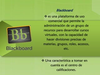 Blackboard
 es una plataforma de uso
comercial que permite la
administración de un grupo de
recursos para desarrollar cursos
virtuales, con la capacidad de
hacer divisiones precisas de
materias, grupos, roles, accesos,
etc.
 Una característica a tomar en
cuenta es el centro de
calificaciones.
 