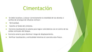 Cimentación
 Se debe localizar y colocar correctamente la totalidad de las dovelas o
varillas de arranque de refuerzo vertical :
 Verticalidad.
 Gancho al fondo del cimiento.
 Correcta localización en planta para lograr coincidencia con el centro de las
celdas verticales del bloque.
 Correcto amarre para disminuir riesgo de desplazamiento.
 Verificar localización y verticalidad mientras el concreto esta fresco.
 