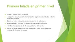 Primera hilada en primer nivel
 Trazar y cimbrar todos los muros
 Los planos estructurales indican en cuáles esquinas existen trabas entre los
muros estructurales.
 Donde no existe traba, indican comienzo y fin de cada muro.
 Formar en seco, sin pega, la primera hilada de todos los muros.
 Verificar la localización de dovelas y tuberías (tolerancia)
 Definir localizaciones de ladrillos medios para trabar y de ratoneras o
ventanas de limpieza de celdas.
 