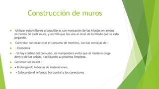 Construcción de muros
 Utilizar estantillones o boquilleras con marcación de las hiladas en ambos
extremos de cada muro, y un hilo que las una al nivel de la hilada que se está
pegando.
 Controlar con exactitud el consumo de mortero, con las ventajas de :
 - Economía
 - Si hay control del consumo, el mampostero evita que el mortero caiga
dentro de las celdas, facilitando su próxima limpieza.
 Construir los muros :
 • Prolongando tuberías de instalaciones.
 • Colocando el refuerzo horizontal y los conectores
 