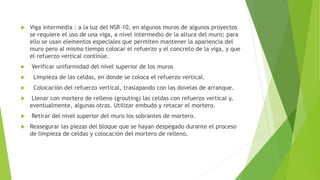  Viga intermedia : a la luz del NSR-10, en algunos muros de algunos proyectos
se requiere el uso de una viga, a nivel intermedio de la altura del muro; para
ello se usan elementos especiales que permiten mantener la apariencia del
muro pero al mismo tiempo colocar el refuerzo y el concreto de la viga, y que
el refuerzo vertical continúe.
 Verificar uniformidad del nivel superior de los muros
 Limpieza de las celdas, en donde se coloca el refuerzo vertical.
 Colocación del refuerzo vertical, traslapando con las dovelas de arranque.
 Llenar con mortero de relleno (grouting) las celdas con refuerzo vertical y,
eventualmente, algunas otras. Utilizar embudo y retacar el mortero.
 Retirar del nivel superior del muro los sobrantes de mortero.
 Reasegurar las piezas del bloque que se hayan despegado durante el proceso
de limpieza de celdas y colocación del mortero de relleno.
 