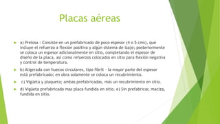Placas aéreas
 a) Prelosa : Consiste en un prefabricado de poco espesor (4 o 5 cms), que
incluye el refuerzo a flexión positiva y algún sistema de izaje; posteriormente
se coloca un espesor adicionalmente en sitio, completando el espesor de
diseño de la placa, así como refuerzos colocados en sitio para flexión negativa
y control de temperatura.
 b) Aligerada con huecos circulares, tipo fibrit - la mayor parte del espesor
está prefabricado; en obra solamente se coloca un recubrimiento.
 c) Vigüeta y plaqueta; ambas prefabricadas, más un recubrimiento en sitio.
 d) Vigüeta prefabricada mas placa fundida en sitio. e) Sin prefabricar, maciza,
fundida en sitio.
 