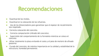 Recomendaciones
 Exactitud de los niveles.
 Exactitud en la colocación de los refuerzos.
 Uso de los distanciadores para garantizar que el espesor de recubrimiento
sea respetado.
 Correcta colocación del concreto.
 Correcta compactación (vibrado del concreto).
 Supervisión del comportamiento de la formaleta mientras se coloca el
concreto
 Afinar totalmente la placa evitando el costo y el peso de mortero de afinado
posterior.
 Curado del concreto: de máxima importancia en la calidad y estabilidad de la
estructura; humedad permanente.
 