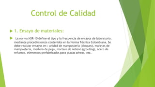 Control de Calidad
 1. Ensayo de materiales:
 La norma NSR-10 define el tipo y la frecuencia de ensayos de laboratorio,
mediante procedimientos contenidos en la Norma Técnica Colombiana. Se
debe realizar ensayos en : unidad de mampostería (bloques), muretes de
mampostería, mortero de pega, mortero de relleno (grouting), acero de
refuerzo, elementos prefabricados para placas aéreas, etc.
 