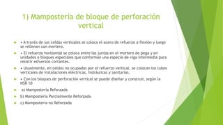 1) Mampostería de bloque de perforación
vertical
 • A través de sus celdas verticales se coloca el acero de refuerzo a flexión y luego
se rellenan con mortero.
 • El refuerzo horizontal se coloca entre las juntas en el mortero de pega y en
unidades o bloques especiales que conforman una especie de viga intermedia para
resistir esfuerzos cortantes.
 • Usualmente, en celdas no ocupadas por el refuerzo vertical, se colocan los tubos
verticales de instalaciones eléctricas, hidráulicas y sanitarias.
 • Con los bloques de perforación vertical se puede diseñar y construir, según la
NSR 10
 a) Mampostería Reforzada
 b) Mampostería Parcialmente Reforzada
 c) Mampostería no Reforzada
 