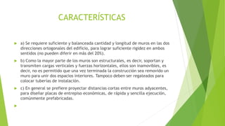 CARACTERÍSTICAS
 a) Se requiere suficiente y balanceada cantidad y longitud de muros en las dos
direcciones ortogonales del edificio, para lograr suficiente rigidez en ambos
sentidos (no pueden diferir en más del 20%).
 b) Como la mayor parte de los muros son estructurales, es decir, soportan y
transmiten cargas verticales y fuerzas horizontales, ellos son inamovibles, es
decir, no es permitido que una vez terminada la construcción sea removido un
muro para unir dos espacios interiores. Tampoco deben ser regateados para
colocar tuberías de instalación.
 c) En general se prefiere proyectar distancias cortas entre muros adyacentes,
para diseñar placas de entrepiso económicas, de rápida y sencilla ejecución,
comúnmente prefabricadas.

 