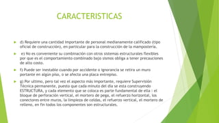 CARACTERISTICAS
 d) Requiere una cantidad importante de personal medianamente calificado (tipo
oficial de construcción), en particular para la construcción de la mampostería.
 e) No es conveniente su combinación con otros sistemas estructurales flexibles
por que es el comportamiento combinado bajo sismos obliga a tener precauciones
de alto costo.
 f) Puede ser inestable cuando por accidente o ignorancia se retira un muro
portante en algún piso, o se afecta una placa entrepiso.
 g) Por ultimo, pero tal vez el aspecto más importante, requiere Supervisión
Técnica permanente, puesto que cada minuto del día se esta construyendo
ESTRUCTURA, y cada elemento que se coloca es parte fundamental de ella : el
bloque de perforación vertical, el mortero de pega, el refuerzo horizontal, los
conectores entre muros, la limpieza de celdas, el refuerzo vertical, el mortero de
relleno, en fin todos los componentes son estructurales.
 