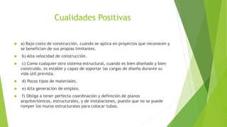 Cualidades Positivas
 a) Bajo costo de construcción, cuando se aplica en proyectos que reconocen y
se benefician de sus propias limitantes.
 b) Alta velocidad de construcción.
 c) Como cualquier otro sistema estructural, cuando es bien diseñado y bien
construido, es estable y capaz de soportar las cargas de diseño durante su
vida útil prevista.
 d) Pocos tipos de materiales.
 e) Alta generación de empleo.
 f) Obliga a tener perfecta coordinación y definición de planos
arquitectónicos, estructurales, y de instalaciones, puesto que no se puede
romper los muros estructurales para colocar tubos.
 