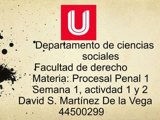 Departamento de ciencias
sociales
Facultad de derecho
Materia: Procesal Penal 1
Semana 1, activdad 1 y 2
David S. Martínez De la Vega
44500299
 