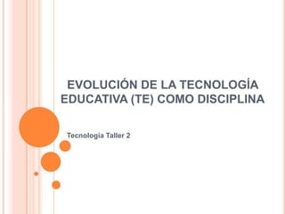 EVOLUCIÓN DE LA TECNOLOGÍA
EDUCATIVA (TE) COMO DISCIPLINA
Tecnología Taller 2
 
