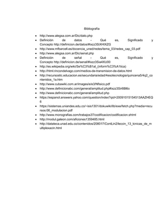 Bibliografía
 http://www.alegsa.com.ar/Dic/dato.php
 Definición de datos - Qué es, Significado y
Concepto http://definicion.de/datos/#ixzz3SiXHIXZG
 http://www.mfbarcell.es/docencia_uned/redes/tema_03/redes_cap_03.pdf
 http://www.alegsa.com.ar/Dic/senal.php
 Definición de señal - Qué es, Significado y
Concepto http://definicion.de/senal/#ixzz3Sia4XU00
 http://es.wikipedia.org/wiki/Se%C3%B1al_(inform%C3%A1tica)
 http://html.rincondelvago.com/medios-de-transmision-de-datos.html
 http://recursostic.educacion.es/secundaria/edad/4esotecnologia/quincena5/4q2_co
ntenidos_1a.htm
 http://www.cubawiki.com.ar/images/e/e3/Nfisico.pdf
 http://www.definicionabc.com/general/amplitud.php#ixzz3Sir6Bl6o
 http://www.definicionabc.com/general/amplitud.php
 https://espanol.answers.yahoo.com/question/index?qid=20091015154513AAZHEQ
6
 https://sistemas.uniandes.edu.co/~isis1301/dokuwiki/lib/exe/fetch.php?media=recu
rsos:06_modulacion.pdf
 http://www.monografias.com/trabajos37/codificacion/codificacion.shtml
 http://modul.galeon.com/aficiones1359485.html
 http://datateca.unad.edu.co/contenidos/208017/ContLin2/leccin_13_tcnicas_de_m
ultiplexacin.html
 