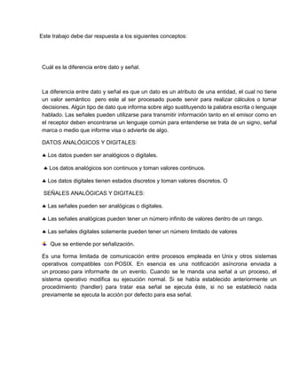 Este trabajo debe dar respuesta a los siguientes conceptos:
Cuál es la diferencia entre dato y señal.
La diferencia entre dato y señal es que un dato es un atributo de una entidad, el cual no tiene
un valor semántico pero este al ser procesado puede servir para realizar cálculos o tomar
decisiones. Algún tipo de dato que informa sobre algo sustituyendo la palabra escrita o lenguaje
hablado. Las señales pueden utilizarse para transmitir información tanto en el emisor como en
el receptor deben encontrarse un lenguaje común para entenderse se trata de un signo, señal
marca o medio que informe visa o advierte de algo.
DATOS ANALÓGICOS Y DIGITALES:
 Los datos pueden ser analógicos o digitales.
 Los datos analógicos son continuos y toman valores continuos.
 Los datos digitales tienen estados discretos y toman valores discretos. O
SEÑALES ANALÓGICAS Y DIGITALES:
 Las señales pueden ser analógicas o digitales.
 Las señales analógicas pueden tener un número infinito de valores dentro de un rango.
 Las señales digitales solamente pueden tener un número limitado de valores
Que se entiende por señalización.
Es una forma limitada de comunicación entre procesos empleada en Unix y otros sistemas
operativos compatibles con POSIX. En esencia es una notificación asíncrona enviada a
un proceso para informarle de un evento. Cuando se le manda una señal a un proceso, el
sistema operativo modifica su ejecución normal. Si se había establecido anteriormente un
procedimiento (handler) para tratar esa señal se ejecuta éste, si no se estableció nada
previamente se ejecuta la acción por defecto para esa señal.
 