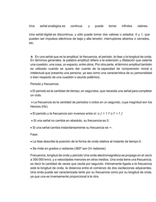 Una señal analógica es continua, y puede tomar infinitos valores.
Una señal digital es discontinua, y sólo puede tomar dos valores o estados: 0 y 1, que
pueden ser impulsos eléctricos de baja y alta tensión, interruptores abiertos o cerrados,
etc.
En una señal que es la amplitud, la frecuencia, el periodo, la fase y la longitud de onda.
En términos generales, la palabra amplitud refiere a la extensión y dilatación que ostenta
una cuestión, una cosa, un espacio, entre otros. Por otra parte, el término amplitud también
es utilizado cuando se quiere dar cuenta de la capacidad de comprensión moral e
intelectual que presenta una persona, ya sea como una característica de su personalidad
o bien respecto de una cuestión o asunto polémico.
Periodo y frecuencia:
 El periodo es la cantidad de tiempo, en segundos, que necesita una señal para completar
un ciclo.
 La frecuencia es la cantidad de periodos o ciclos en un segundo, cuya magnitud son los
Herzios (Hz).
 El periodo y la frecuencia son inversos entre sí: o 𝑓 = 1 𝑇 o 𝑇 = 1 𝑓
 Si una señal no cambia en absoluto, su frecuencia es 0.
 Si una señal cambia instantáneamente su frecuencia es ∞.
Fase:
 La fase describe la posición de la forma de onda relativa al instante de tiempo 0.
 Se mide en grados o radianes (360º son 2π radianes)
Frecuencia, longitud de onda y período Una onda electromagnética se propaga en el vacío
a 300 000 km/s, y a velocidades menores en otros medios. Una onda tiene una frecuencia,
es decir la cantidad de veces que oscila por segundo. Intimamente ligada a la frecuencia
está la longitud de onda, la distancia entre el comienzo de dos oscilaciones adyacentes.
Una onda puede ser caracterizada tanto por su frecuencia como por su longitud de onda,
ya que una es inversamente proporcional a la otra.
 