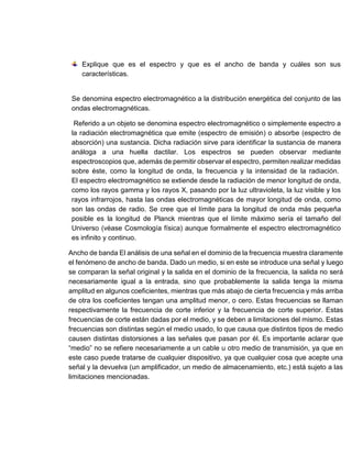 Explique que es el espectro y que es el ancho de banda y cuáles son sus
características.
Se denomina espectro electromagnético a la distribución energética del conjunto de las
ondas electromagnéticas.
Referido a un objeto se denomina espectro electromagnético o simplemente espectro a
la radiación electromagnética que emite (espectro de emisión) o absorbe (espectro de
absorción) una sustancia. Dicha radiación sirve para identificar la sustancia de manera
análoga a una huella dactilar. Los espectros se pueden observar mediante
espectroscopios que, además de permitir observar el espectro, permiten realizar medidas
sobre éste, como la longitud de onda, la frecuencia y la intensidad de la radiación.
El espectro electromagnético se extiende desde la radiación de menor longitud de onda,
como los rayos gamma y los rayos X, pasando por la luz ultravioleta, la luz visible y los
rayos infrarrojos, hasta las ondas electromagnéticas de mayor longitud de onda, como
son las ondas de radio. Se cree que el límite para la longitud de onda más pequeña
posible es la longitud de Planck mientras que el límite máximo sería el tamaño del
Universo (véase Cosmología física) aunque formalmente el espectro electromagnético
es infinito y continuo.
Ancho de banda El análisis de una señal en el dominio de la frecuencia muestra claramente
el fenómeno de ancho de banda. Dado un medio, si en este se introduce una señal y luego
se comparan la señal original y la salida en el dominio de la frecuencia, la salida no será
necesariamente igual a la entrada, sino que probablemente la salida tenga la misma
amplitud en algunos coeficientes, mientras que más abajo de cierta frecuencia y más arriba
de otra los coeficientes tengan una amplitud menor, o cero. Estas frecuencias se llaman
respectivamente la frecuencia de corte inferior y la frecuencia de corte superior. Estas
frecuencias de corte están dadas por el medio, y se deben a limitaciones del mismo. Estas
frecuencias son distintas según el medio usado, lo que causa que distintos tipos de medio
causen distintas distorsiones a las señales que pasan por él. Es importante aclarar que
“medio” no se refiere necesariamente a un cable u otro medio de transmisión, ya que en
este caso puede tratarse de cualquier dispositivo, ya que cualquier cosa que acepte una
señal y la devuelva (un amplificador, un medio de almacenamiento, etc.) está sujeto a las
limitaciones mencionadas.
 