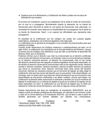 Explique que es la Modulación y Codificación de Datos (cuáles son los tipos de
Modulación que existen).
El proceso de modulación supone una adaptación de la señal al medio de transmisión
por el cual va a propagarse. Normalmente implica la alteración de su banda de
frecuencias para transmitir la señal en una gama de frecuencias más adecuada. La
necesidad de modular viene dada por la imposibilidad de la propagación de la señal en
su banda de frecuencias “base”, o en superar las dificultades que representa esta
propagación.
El resultado de la codificación son los códigos, los cuales son cuerpos legales
sistemáticos, redactados con la técnica legislativa más depurada.
La codificación por lo general es encargada a una comisión de jurisconsultos para que
redacten el Código.
Cuando recién aparecieron los Códigos modernos o contemporáneos (es decir, en el
siglo XVIII), la codificación fue rechazada por la Escuela Histórica del Derecho, porque
se pensó que los Códigos eran definitivos y que por ello no permitirían el desarrollo del
derecho (tesis que no prosperó).
Podemos afirmar que el derecho que más ha evolucionado es el derecho codificado
como el caso del derecho civil peruano, sin embargo, esto no ocurre siempre por ejemplo
en el derecho comercial peruano, el derecho ha evolucionado más en las ramas
del derecho comercial que han seguido el sistema legislativo de las leyes especiales, en
tal sentido el derecho comercial ha evolucionado más en las siguientes ramas: derecho
cartular o derecho cambiario, derecho societario, derecho bursátil, derecho de quiebras
que ahora lo conocemos como derecho concursal entre otras ramas del derecho
comercial. Además es necesario precisar que al momento de legislar se debe elegir la
codificación sólo para las ramas del derecho que se encuentran más desarrolladas, sin
embargo, esto no quiere decir que todas las ramas del derecho que se encuentran más
desarrolladas se encuentran codificadas o se deben codificar, porque para llegar a la
codificación el derecho debe evolucionar lo suficiente y también por que al momento de
legislar la codificación es un sistema de legislar al igual que el sistema de legislar de las
leyes especiales. Es decir, la codificación es una técnica de legislar que no debe ser
utilizada en todas las ramas del derecho, sino sólo en algunas ramas del derecho.
Existen básicamente dos tipos de modulación: la modulación ANALÓGICA, que se
realiza a partir de señales analógicas de información, por ejemplo la voz humana, audio
y video en su forma eléctrica y la modulación DIGITAL, que se lleva a cabo a partir de
señales generadas por fuentes digitales, por ejemplo una computadora.
• Modulación Analógica: AM, FM, PM
• Modulación Digital: ASK, FSK, PSK, QAM
MODULACIÓN POR AMPLITUD (AM).
 