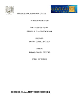 UNIVERSIDAD AUTONOMA DE CHIAPAS 
SEGURIDAD ALIMENTARIA 
REDACCIÓN DE TEXTOS 
(DERECEHO A LA ALIMENTACIÓN) 
PRESENTA: 
DANIELA GORDILLO GARCÍA 
ASESOR: 
SUSANA CHAVIRA ORANTES 
(TIPOS DE TEXTOS) 
DERECHO A LA ALIMENTACIÓN (RESUMEN) 
 