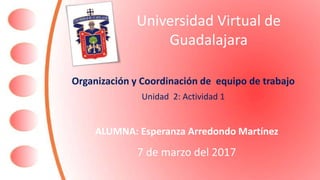 Universidad Virtual de
Guadalajara
Organización y Coordinación de equipo de trabajo
Unidad 2: Actividad 1
ALUMNA: Esperanza Arredondo Martínez
7 de marzo del 2017
 