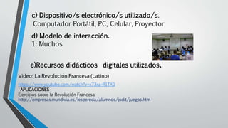 c) Dispositivo/s electrónico/s utilizado/s.
Computador Portátil, PC, Celular, Proyector
d) Modelo de interacción.
1: Muchos
e)Recursos didácticos digitales utilizados.
Video: La Revolución Francesa (Latino)
https://www.youtube.com/watch?v=x73xa-R1TX0
APLICACIONES
Ejercicios sobre la Revolución Francesa
http://empresas.mundivia.es/iespereda/alumnos/judit/juegos.htm
 