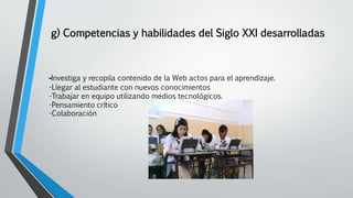 g) Competencias y habilidades del Siglo XXI desarrolladas
-Investiga y recopila contenido de la Web actos para el aprendizaje.
-Llegar al estudiante con nuevos conocimientos
-Trabajar en equipo utilizando medios tecnológicos.
-Pensamiento crítico
-Colaboración
 