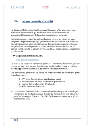 LP AGRH SIRH 2012/2013
10
III- Les fonctionnalités d’un SIRH
Le Système d’Information des Ressources Humaines offre aux entreprises
différentes fonctionnalités qui facilitent l’accès aux informations, et
automatisent les opérations de la gestion des ressources humaines.
Les fonctionnalités couvertes sont nombreuses, on peut les classer en deux
catégories : la première regroupe généralement les services liés aux tâches les
plus administratives telles que : le suivi du dossier du personnel, la gestion du
temps et d’activité et la gestion de la paie, et la deuxième se focalise sur la
gestion opérationnelle, la gestion prévisionnelle des emplois et des compétences
et la formation…
D-La gestion administrative
1- Le dossier du personnel
Le suivi d’un salarié en entreprise génère de nombreux documents qui sont
conçus sur des applications bureautiques traditionnelles : texteur, tableur et
d’autres applications dédiées à la gestion des ressources humaines.
Ces applications permettent de traiter un certain nombre de documents, parmi
lesquels on trouve :
 CV, lettre de motivation, certificats de travail
 Fiche récapitulative des informations personnelles
 Contrat de travail ou lettre d’embauche
 Suivi médecine du travail
 Le Système d’information des ressources humaines intègre les technologies
pour assurer un meilleur suivi des dossiers du personnel dès leur embauche
jusqu’au leur départ. Il permet d’accéder facilement au dossier, de le gérer et
de le mettre à jour.
 