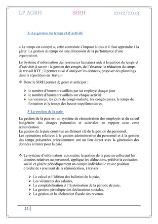 LP AGRH SIRH 2012/2013
11
2- La gestion du temps et d’activité
« Le temps est compté », cette contrainte s’impose à tous et il faut apprendre à la
gérer. La gestion du temps est une dimension de la performance d’une
organisation.
Le Système d’information des ressources humaines aide à la gestion du temps et
d’activités à savoir : la gestion des congés, de l’absence, la réduction du temps
de travail RTT ; il permet aussi d’analyser les données, proposer des plannings
dans la répartition du travail.
 Donc le SIRH permet de gérer et anticiper :
 le nombre d'heures travaillées par un employé chaque jour
 le nombre d'heures travaillées sur chaque activité
 les vacances, les jours de congé-maladie, les congés payés, le temps de
formation et le temps des heures supplémentaires.
3-La gestion de la paie
La gestion de la paie est un système de rémunération des employés et du calcul
budgétaire des charges patronales et salariales en rapport avec cette
rémunération.
La gestion de la paie constitue un élément clé de la gestion du personnel.
Les opérations relatives à la gestion administrative du personnel et à la gestion
des temps présentées précédemment ont un lien direct avec la génération des
données à traiter pour la paie
 Le système d’information automatise la gestion de la paie en collectant les
données relatives au personnel, applique les déductions, prélève la cotisation
social et génère périodiquement un compte individuelle et une position
d’ordre de versement de la rémunération, à travers :
 Le calcul et l’édition des bulletins de la paie,
 Les virements des salaires,
 La comptabilisation et l’historisation de la période de paie,
 La gestion périodique des déclarations sociales,
 La gestion de la déclaration fiscale des revenus.
 